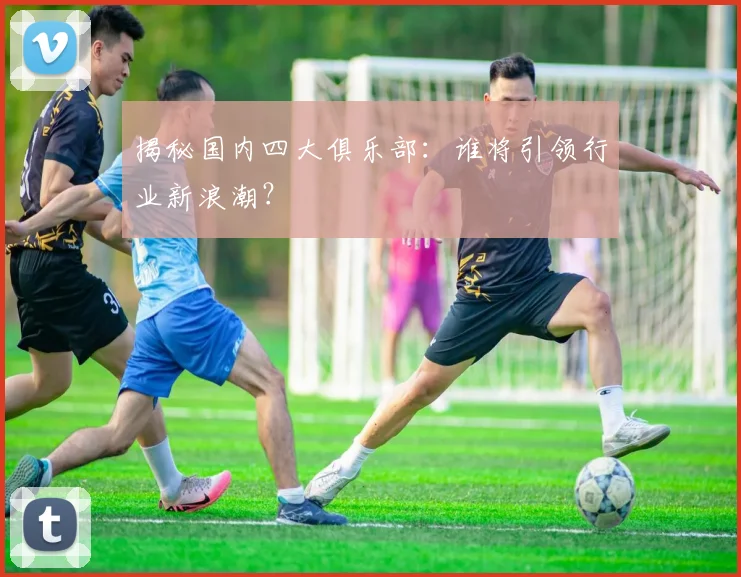 揭秘国内四大俱乐部：谁将引领行业新浪潮？