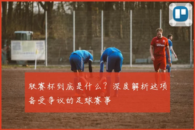 联赛杯到底是什么?深度解析这项备受争议的足球赛事