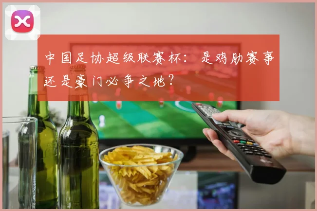中国足协超级联赛杯:是鸡肋赛事还是豪门必争之地?