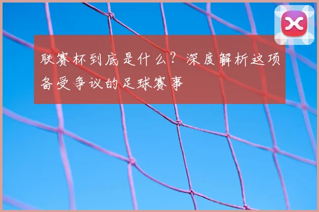 联赛杯到底是什么？深度解析这项备受争议的足球赛事